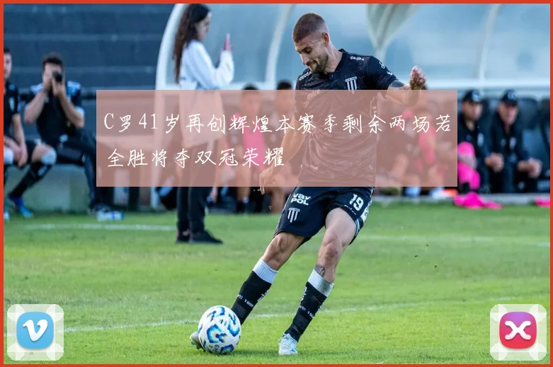 C罗41岁再创辉煌本赛季剩余两场若全胜将夺双冠荣耀
