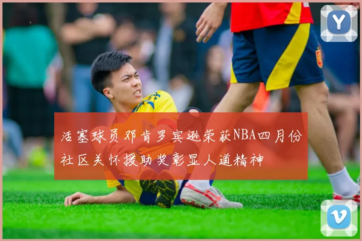 活塞球员邓肯罗宾逊荣获NBA四月份社区关怀援助奖彰显人道精神