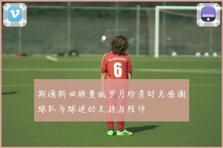 斯通斯回顾曼城岁月珍贵时光感谢球队与球迷的支持与陪伴