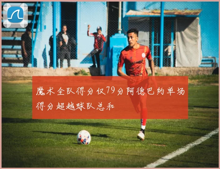 魔术全队得分仅79分阿德巴约单场得分超越球队总和